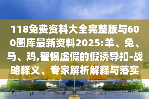 118免費(fèi)資料大全完整版與600圖庫最新資料2025:羊、兔、馬、雞,警惕虛假的假誘導(dǎo)扣-戰(zhàn)略釋義、專家解析解釋與落實(shí)