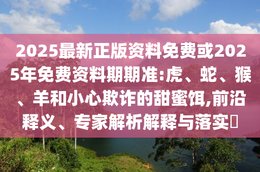 2025最新正版資料免費(fèi)或2025年免費(fèi)資料期期準(zhǔn):虎、蛇、猴、羊和小心欺詐的甜蜜餌,前沿釋義、專家解析解釋與落實(shí)?