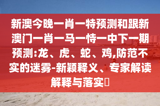 新澳今晚一肖一特預(yù)測和跟新澳門一肖一馬一恃一中下一期預(yù)測:龍、虎、蛇、雞,防范不實(shí)的迷霧-新穎釋義、專家解讀解釋與落實(shí)?