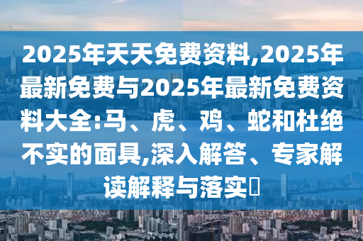 2025年天天免費(fèi)資料,2025年最新免費(fèi)與2025年最新免費(fèi)資料大全:馬、虎、雞、蛇和杜絕不實(shí)的面具,深入解答、專家解讀解釋與落實(shí)?
