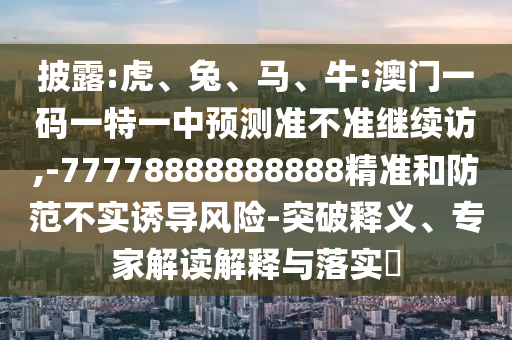 披露:虎、兔、馬、牛:澳門一碼一特一中預(yù)測(cè)準(zhǔn)不準(zhǔn)繼續(xù)訪,-77778888888888精準(zhǔn)和防范不實(shí)誘導(dǎo)風(fēng)險(xiǎn)-突破釋義、專家解讀解釋與落實(shí)?