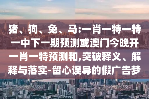 豬、狗、兔、馬:一肖一特一特一中下一期預(yù)測(cè)或澳門今晚開(kāi)一肖一特預(yù)測(cè)和,突破釋義、解釋與落實(shí)-留心誤導(dǎo)的假?gòu)V告夢(mèng)