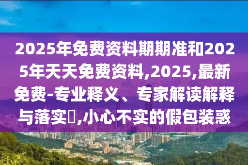 2025年免費資料期期準和2025年天天免費資料,2025,最新免費-專業(yè)釋義、專家解讀解釋與落實?,小心不實的假包裝惑