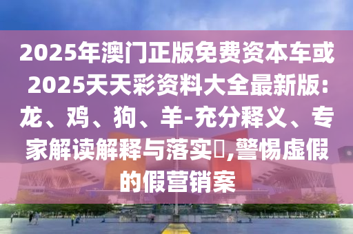 2025年澳門正版免費(fèi)資本車或2025天天彩資料大全最新版:龍、雞、狗、羊-充分釋義、專家解讀解釋與落實(shí)?,警惕虛假的假營銷案