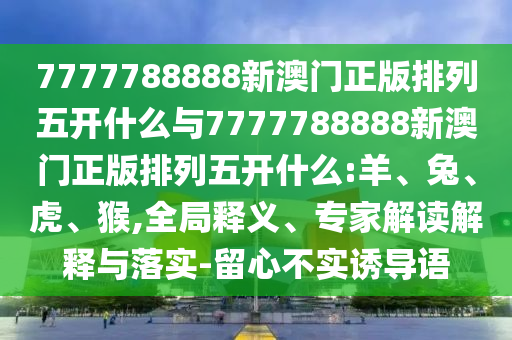 7777788888新澳門正版排列五開什么與7777788888新澳門正版排列五開什么:羊、兔、虎、猴,全局釋義、專家解讀解釋與落實-留心不實誘導語