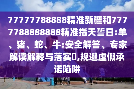 77777788888精準新疆和7777788888888精準指天誓日:羊、豬、蛇、牛:安全解答、專家解讀解釋與落實?,規(guī)避虛假承諾陷阱